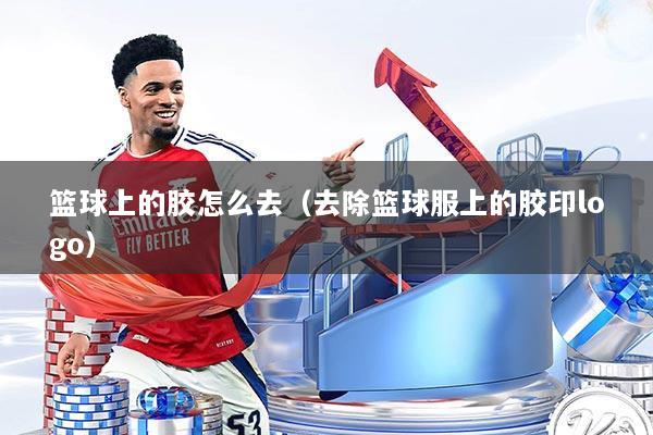 篮球上的胶怎么去（去除篮球服上的胶印logo）
