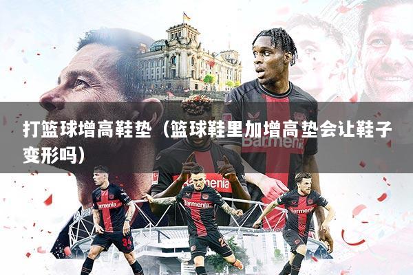 打篮球增高鞋垫（篮球鞋里加增高垫会让鞋子变形吗）