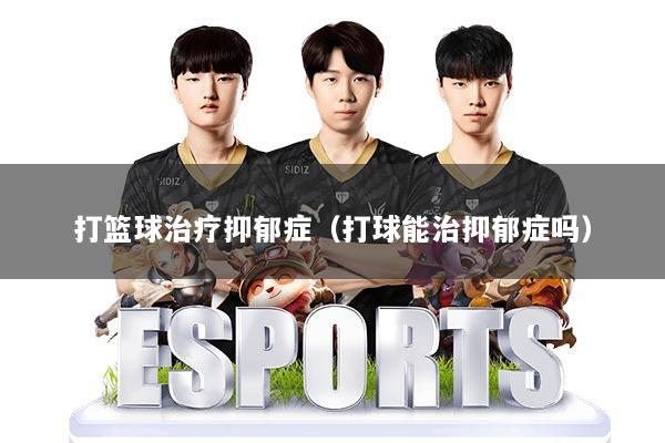 打篮球治疗抑郁症（打球能治抑郁症吗）