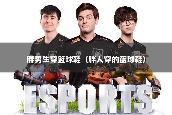 胖男生穿篮球鞋（胖人穿的篮球鞋）