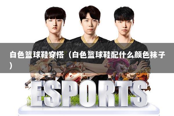 白色篮球鞋穿搭(白色篮球鞋配什么颜色袜子)