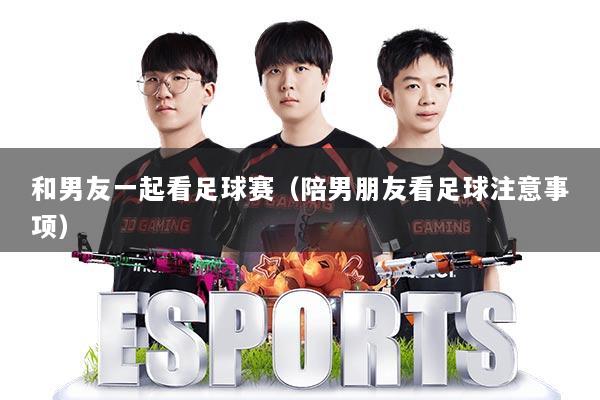 和男友一起看足球赛（陪男朋友看足球注意事项）