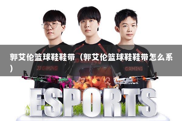 郭艾伦篮球鞋鞋带(郭艾伦篮球鞋鞋带怎么系)