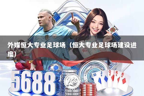 外媒恒大专业足球场（恒大专业足球场建设进度）