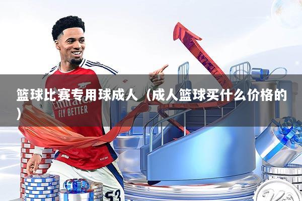 篮球比赛专用球成人（成人篮球买什么价格的）