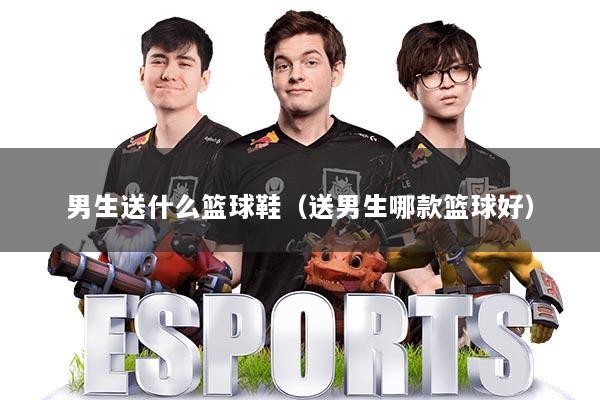 详细阅读:男生送什么篮球鞋(送男生哪款篮球好) 男生送什么篮球鞋(送男生哪款篮球好)